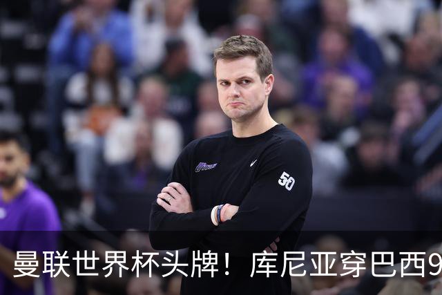 曼联世界杯头牌！库尼亚穿巴西9号获大罗认可，卡里克或学安帅战术