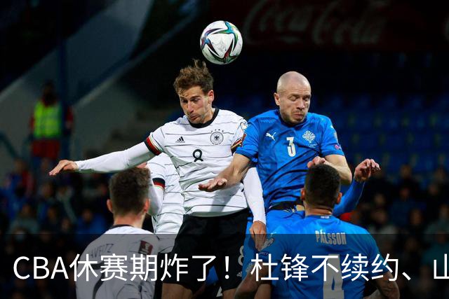 CBA休赛期炸了！杜锋不续约、山东抢王岚嵚、潘江下课？三颗雷同一周爆